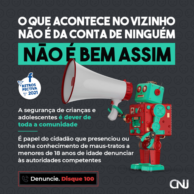 Sobre fundo cinza escuro, vários ícones de emojis com expressões tristes e acima, foto de robô de brinquedo segurando um megafone. Texto: O que acontece no vizinho não é da conta de ninguém. Não é bem assim. A segurança de crianças e adolescentes é dever de toda a comunidade. É obrigação do cidadão que presenciou ou tenha conhecimento de maus-tratos a menores de 18 anos de idade denunciar às autoridades competentes. Denuncie. Disque 100. Retrospectiva 2021.