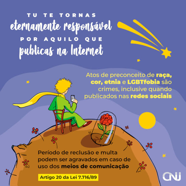 ilustração do personagem O Pequeno Príncipe, de Antoine de Saint-Exupéry, sentado em uma cadeira, ao lado de uma rosa sob redoma, em seu asteroide, com um celular na mão. Texto: Tu te tornas eternamente responsável por aquilo que publicas na Internet. Atos de preconceito de raça, cor, etnia e LGBTfobia são crimes, inclusive quando publicados nas redes sociais. Período de reclusão e multa podem ser agravados em caso de uso dos meios de comunicação. Artigo 20 da Lei 7.716/89.