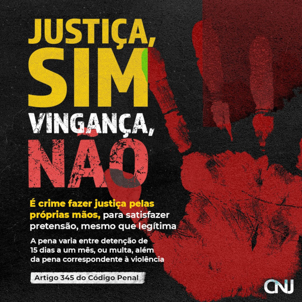 Sobre fundo escuro, marca da palma da mão em tom de vermelho. Texto: Justiça, SIM. Vingança, NÃO! É crime fazer justiça pelas próprias mãos, para satisfazer pretensão, mesmo que legítima. A pena varia entre detenção de 15 dias a um mês, ou multa, além da pena correspondente à violência. Artigo 345 do Código Penal.
