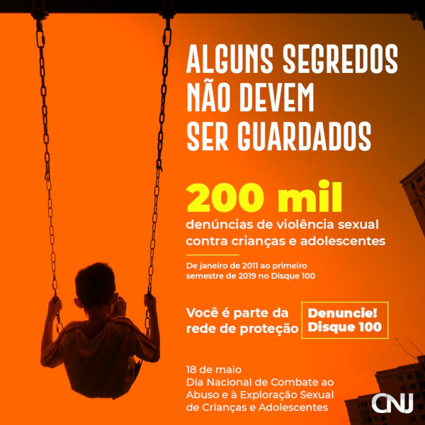 Sobre fundo alaranjado, criança de costas sentada em um balanço. Ao lado, o texto que compõe a arte. Texto: Alguns segredos não devem ser guardados! 200 mil denúncias de violência sexual contra crianças e adolescentes no Disque 100. De 2011 ao primeiro semestre de 2019 no Disque 100. Você é parte da rede de proteção. Denuncie! Disque 100. 18 de maio - Dia Nacional de Combate ao Abuso e à Exploração Sexual de Crianças e Adolescentes.