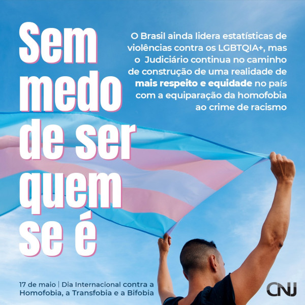Foto de pessoa transgênero segurando a bandeira símbolo do movimento, com as listas de cores azul, rosa e branco. Texto: Sem medo de ser quem se é. O Brasil ainda lidera estatísticas de violências contra os LGBT+, mas o Poder Judiciário continua no caminho de construção de uma realidade de mais respeito e equidade no país com a equiparação da homofobia ao crime de racismo. 17 de maio - Dia Internacional contra a Homofobia e Transfobia.