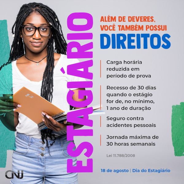 Foto de uma jovem negra segurando cadernos. Texto: Estagiário. Além de deveres, você também possui direitos. Carga horária reduzida em período de prova. Recesso de 30 dias quando o estágio for de, no mínimo, ano de duração. Seguro contra acidentes pessoais. Jornada máxima de 30 horas semanais. Lei 11.788/2008.