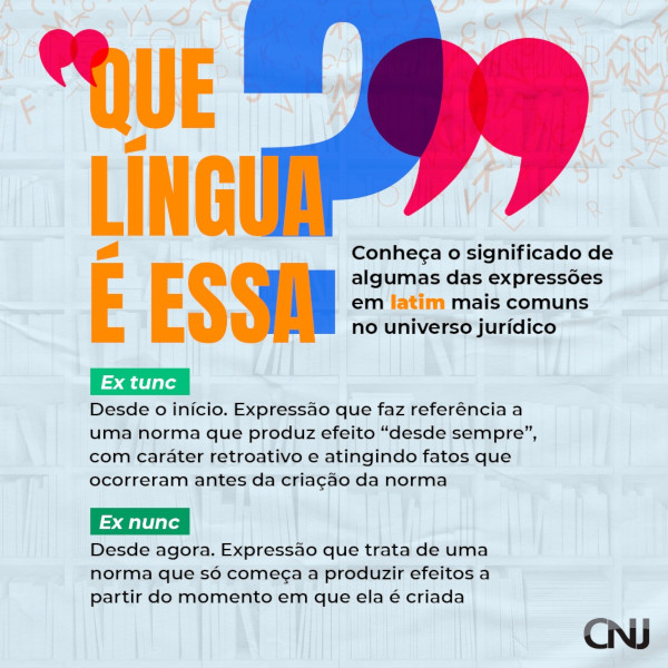 Ao fundo, composição de prateleiras de livros com diversas letras soltas. Texto: Que língua é essa? Conheça o significado de algumas das expressões em latim mais comuns no universo jurídico. Ex tunc: Desde o início. Expressão que faz referência a uma norma que produz efeito "desde sempre", com caráter retroativo atingindo fatos que ocorreram antes da criação da norma. Ex nunc: Desde agora. Expressão que trata de uma norma que só começa a produzir efeitos a partir do momento em que ela é criada.