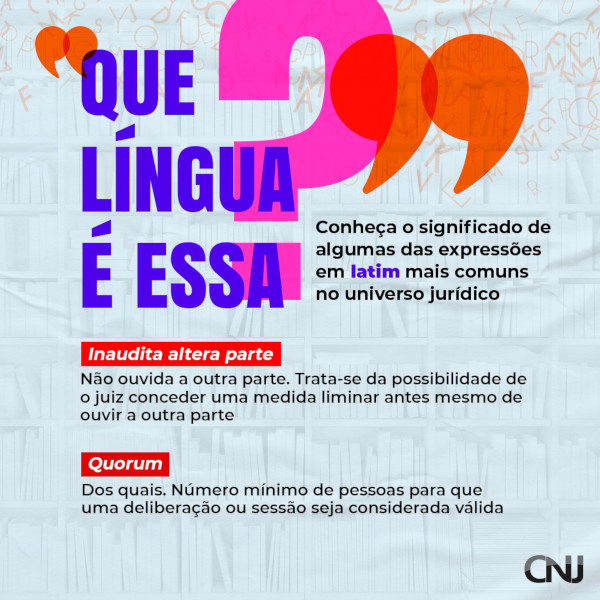 Ao fundo, composição de prateleiras de livros com diversas letras soltas. Texto: Que língua é essa? Conheça o significado de algumas das expressões em latim mais comuns no universo jurídico. Inaudita altera parte: Não ouvida outra parte; trata-se da possibilidade de o juiz conceder uma medida liminar antes mesmo de ouvir a outra parte. Quorum: Dos quais; número mínimo de pessoas para que uma deliberação ou sessão seja considerada válida.